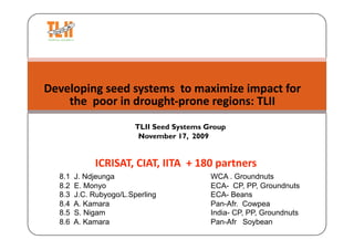 Developing seed systems  to maximize impact for 
    the  poor in drought‐prone regions: TLII 
                         TLII Seed Systems Group
                          November 17, 2009


              ICRISAT, CIAT, IITA  + 180 partners 
  8.1   J. Ndjeunga                         WCA . Groundnuts
  8.2   E. Monyo                            ECA- CP, PP, Groundnuts
  8.3   J.C. Rubyogo/L.Sperling             ECA- Beans
  8.4   A. Kamara                           Pan-Afr. Cowpea
  8.5   S. Nigam                            India- CP, PP, Groundnuts
  8.6   A. Kamara                           Pan-Afr Soybean
 