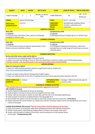 SUBJECT WEEK LESSON DAY & DATE CLASS NUM.OF PUPILS TIME & DURATION
English Language 1 1
Monday, 21 March,
2022
4 IBNU KHALDUN 24
9.40 – 10:20
40 Minutes
THEME: Science & Technology TOPIC: Unit 1 – Let’s Chat
FOCUS SKILL:
L/S/R/W/LA/LiA
Speaking LANGUAGE/
GRAMMAR
FOCUS:
Words/phrases related to family
members; collocations and
expressions
CONTENT STANDARD
Main Skill:
2. Speaking
2.1 Communicate information, ideas, opinions and feelings
intelligibly on familiar topics
Complementary Skill:
1. Listening
1.3 Recognise features of spoken genres on familiar topics
LEARNING STANDARD
Main Skill:
2. Speaking
2.2.1 Use formal and informal registers appropriately in most
familiar and some unfamiliar contexts
Complementary Skill:
1. Listening
1.1.3 Recognise independently attitudes or opinions in
extended texts on a wide range of familiar topics and some
unfamiliar topics
LEARNING OBJECTIVES
By the end of the lesson, pupils will be able to:
1. understand the new speaking English CEFR exam format
2. explain and justify own feelings or those of others by responding to questions related in part 1 SPM speaking paper
*Friendly reminder: L.Os should be based on the Learning Standards stated. Not ACTIVITIES
SUCCESS CRITERIA
What I’m Looking For (WILF):
1. Pupils can understand the questions asked by completing the task on Google Form.
https://forms.gle/eqo8AbPG89udn55NA
2. Pupils can explain and justify their feelings about English subject.
3. Pupils can understand the 3 main parts in speaking assessment task by watching videos attached in the link.
CROSS CURRICULAR
ELEMENTS:
3.Values DIFFERENTIATION
STRATEGIES:
Strategy 7: Differentiate by the types of
question asked
TEACHING & LEARNING ACTIVITIES
*The activities below are based on the Learning Outline suggested in the S.O.W.
PRE-LESSON (5 minutes)
1. Teacher explains briefly about the lesson via whatsapp.
2. Pupils are given 5 minutes to discuss the terms together with each other.
3. Teacher calls out the pupils at random to share ideas with the rest in the whatsapp English group.
4. Pupils are given 5 minutes to complete Activity 1 through google form.
5. Once finished, the teacher instructs the pupils to share their answers with their classmates. (Think-Share)
6. Teacher discusses the correct answers as a whole class and then introduces today’s lesson learning objectives and success
criteria to the pupils.
LESSON DEVELOPMENT (30 minutes) *Main & Compel Skills should be addressed at this stage
1. Pupils are to watch an introduction video about speaking assessment from Ministry of Education.
2. Teacher checks pupils’ understanding and gives them 5 minutes to write down some notes.
3. Teacher calls out pupils at random to share their notes by asking some of the question based
on the video. * Complementary Skill
 