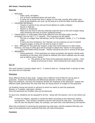 ART Grade 1 Teaching Guide
Materials
1. Stiff paper
○ Index cards, old folders
○ Cut up brown cardboard boxes will work also.
○ If using cut up boxes that have a design on one side, provide clean paper (any
kind) so the students can cover up the picture to write the letter and the address.
2. COLORING MATERIALS
○ Crayons or paints (if you will use found objects to create a design)
○ Pencils or Ball pen
○ Markers or Pentel pen
○ Make sure the kind of coloring materials used will stick to the kind of paper being
used (anything will work on brown cardboard boxes)
3. Colored paper, or scrap paper (that looks different from the letter paper and the
envelope); pre-cut into 1” x 1” squares. This is going to be the stamp.
○ The size is a bigger that real stamps, but for first-graders’ hands, 1” x 1” is already
small.
○ If there are time limitations, the “stamps” can be randomly cut out of colored
magazine pages, so they do not have to draw on them.
4. Glue. Although for this particular project, a glue stick works best as it is less messy.
However, one drop of white glue will be enough to attach this “stamp” to the postcard
○ One small bottle will be enough. Teacher should be the one in control of the glue.
5. REFERENCE:
○ Actual postcards. If the postcards are newly purchased, the teacher should write
something on the back, and include an address (the room’s address may be used,
just as before) and a “stamp.”
● The photos on the front of the postcards should be a variety – from
fiestas to provinces to food. Some postcards even depict animals.
SET UP
Give each student a practice paper and 3 – 4 cards to draw on. Arrange them in groups so they
can share the art materials.
Motivation
Show different kinds of post cards. Explain that a different kind of Mail Art can be seen in
postcards. Explain the similarities and differences between a letter and a postcard.
Show the postcards, and have the students identify the emphasis of the postcards. Explain the
different types (particularly the ones that they are being shown) of images on the postcards.
Let students choose the person or persons to whom he wants to send the postcards.
Review, or if needed, read again, Kartero.
Once the postcards are finished, they can be delivered.
To save time, Students can be assigned to do this. Along with the teacher, one or two others can
help.
If there are helpers, separate or divide the letters according to the classroom seating
arrangement. Then choose a student to be the mail carrier for that area. The students
who sit near the teacher’s desk, for example, can have their mail delivered by the teacher.
When the excitement of receiving the postcards has died down, tell the students that they can
reply to the postcards with a postcard that they will make themselves.
Procedure
 