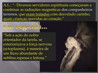 A.L.: “- Diversos servidores espirituais começaram a
combinar as radiações magnéticas dos companheiros
terrenos, que eram tratados com desvelado carinho,
quais crianças queridas ao coração.”
“Sob a ação do nobre
orientador da tarefa, se
exteriorizava a força nervosa
(ectoplasma), à maneira de
um fluxo abundante de
neblina espessa e leitosa.”
 