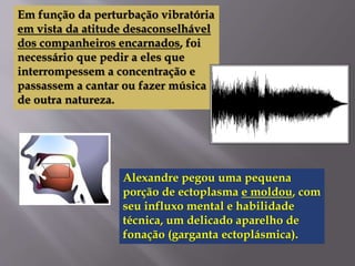 Em função da perturbação vibratória
em vista da atitude desaconselhável
dos companheiros encarnados, foi
necessário que pedir a eles que
interrompessem a concentração e
passassem a cantar ou fazer música
de outra natureza.
Alexandre pegou uma pequena
porção de ectoplasma e moldou, com
seu influxo mental e habilidade
técnica, um delicado aparelho de
fonação (garganta ectoplásmica).
 