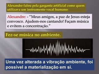 Alexandre falou pela garganta artificial como quem
utilizava um instrumento vocal humano:
Alexandre: - “Meus amigos, a paz de Jesus esteja
convosco. Ajudem-nos cantando! Façam música
e evitem a concentração.”
Fez-se música no ambiente.
Uma vez alterada a vibração ambiente, foi
possível a materialização em si.
 