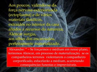 Aos poucos, valendo-se da
força nervosa exteriorizada
(ectoplasma) e de vários
materiais fluídicos,
extraídos no interior da casa
aliados a recursos da natureza,
Alencar surgiu,
aos olhos dos encarnados,
perfeitamente materializado.
Alexandre: “ – Se forçarmos o médium em nosso plano,
feriremos Alencar, em processo de materialização; se os
companheiros terrenos violentarem o companheiro
corporificado, esfacelarão a médium, acarretando
consequências funestas e imprevisíveis.
 