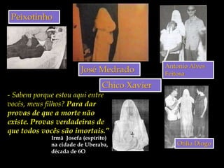 Peixotinho
José Medrado Antonio Alves
Feitosa
Otília Diogo
Irmã Josefa (espírito)
na cidade de Uberaba,
década de 6O
- Sabem porque estou aqui entre
vocês, meus filhos? Para dar
provas de que a morte não
existe. Provas verdadeiras de
que todos vocês são imortais.”
Chico Xavier
 