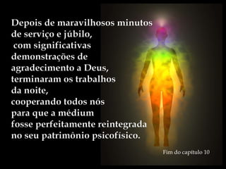 Depois de maravilhosos minutos
de serviço e júbilo,
com significativas
demonstrações de
agradecimento a Deus,
terminaram os trabalhos
da noite,
cooperando todos nós
para que a médium
fosse perfeitamente reintegrada
no seu patrimônio psicofísico.
Fim do capítulo 10
 