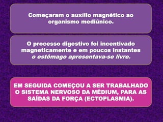 Começaram o auxílio magnético ao
organismo mediúnico.
O processo digestivo foi incentivado
magneticamente e em poucos instantes
o estômago apresentava-se livre.
EM SEGUIDA COMEÇOU A SER TRABALHADO
O SISTEMA NERVOSO DA MÉDIUM, PARA AS
SAÍDAS DA FORÇA (ECTOPLASMIA).
 