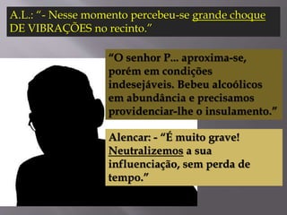 A.L.: “- Nesse momento percebeu-se grande choque
DE VIBRAÇÕES no recinto.”
“O senhor P... aproxima-se,
porém em condições
indesejáveis. Bebeu alcoólicos
em abundância e precisamos
providenciar-lhe o insulamento.”
Alencar: - “É muito grave!
Neutralizemos a sua
influenciação, sem perda de
tempo.”
 