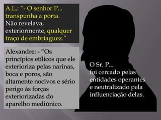 A.L.: “- O senhor P...
transpunha a porta.
Não revelava,
exteriormente, qualquer
traço de embriaguez.”
Alexandre: - “Os
princípios etílicos que ele
exterioriza pelas narinas,
boca e poros, são
altamente nocivos e sério
perigo às forças
exteriorizadas do
aparelho mediúnico.
O Sr. P...
foi cercado pelas
entidades operantes
e neutralizado pela
influenciação delas.
 