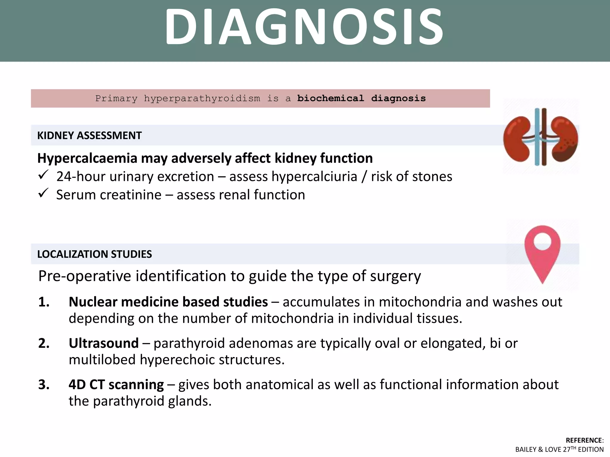 PARATHYROID GLANDS
KIDNEY ASSESSMENT
REFERENCE:
BAILEY & LOVE 27TH EDITION
DIAGNOSIS
LOCALIZATION STUDIES
Primary hyperparathyroidism is a biochemical diagnosis
Hypercalcaemia may adversely affect kidney function
 24-hour urinary excretion – assess hypercalciuria / risk of stones
 Serum creatinine – assess renal function
Pre-operative identification to guide the type of surgery
1. Nuclear medicine based studies – accumulates in mitochondria and washes out
depending on the number of mitochondria in individual tissues.
2. Ultrasound – parathyroid adenomas are typically oval or elongated, bi or
multilobed hyperechoic structures.
3. 4D CT scanning – gives both anatomical as well as functional information about
the parathyroid glands.
 