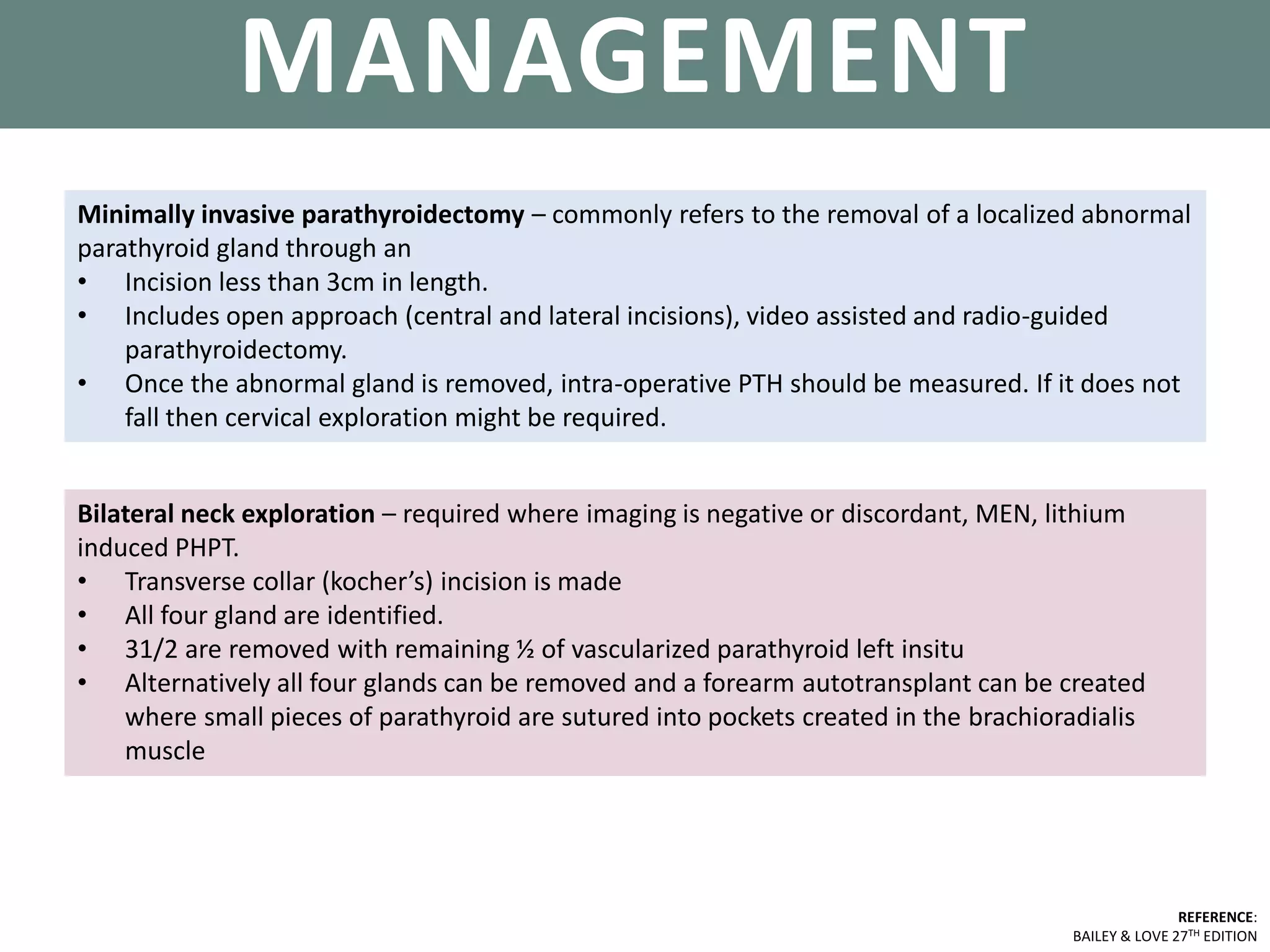 PARATHYROID GLANDS
REFERENCE:
BAILEY & LOVE 27TH EDITION
MANAGEMENT
Bilateral neck exploration – required where imaging is negative or discordant, MEN, lithium
induced PHPT.
• Transverse collar (kocher’s) incision is made
• All four gland are identified.
• 31/2 are removed with remaining ½ of vascularized parathyroid left insitu
• Alternatively all four glands can be removed and a forearm autotransplant can be created
where small pieces of parathyroid are sutured into pockets created in the brachioradialis
muscle
Minimally invasive parathyroidectomy – commonly refers to the removal of a localized abnormal
parathyroid gland through an
• Incision less than 3cm in length.
• Includes open approach (central and lateral incisions), video assisted and radio-guided
parathyroidectomy.
• Once the abnormal gland is removed, intra-operative PTH should be measured. If it does not
fall then cervical exploration might be required.
 