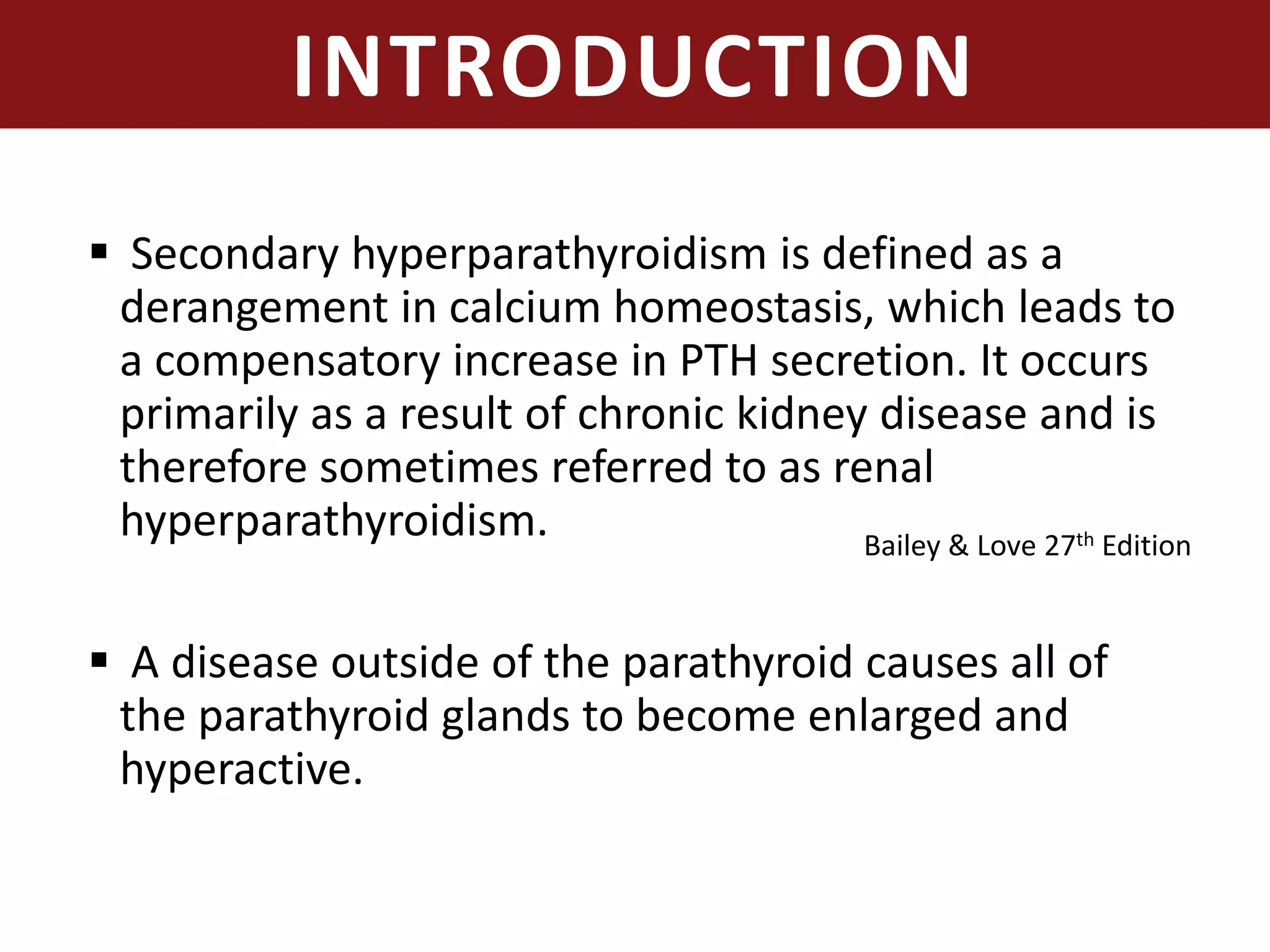 INTRODUCTION
 Secondary hyperparathyroidism is defined as a
derangement in calcium homeostasis, which leads to
a compensatory increase in PTH secretion. It occurs
primarily as a result of chronic kidney disease and is
therefore sometimes referred to as renal
hyperparathyroidism.
 A disease outside of the parathyroid causes all of
the parathyroid glands to become enlarged and
hyperactive.
Bailey & Love 27th Edition
 