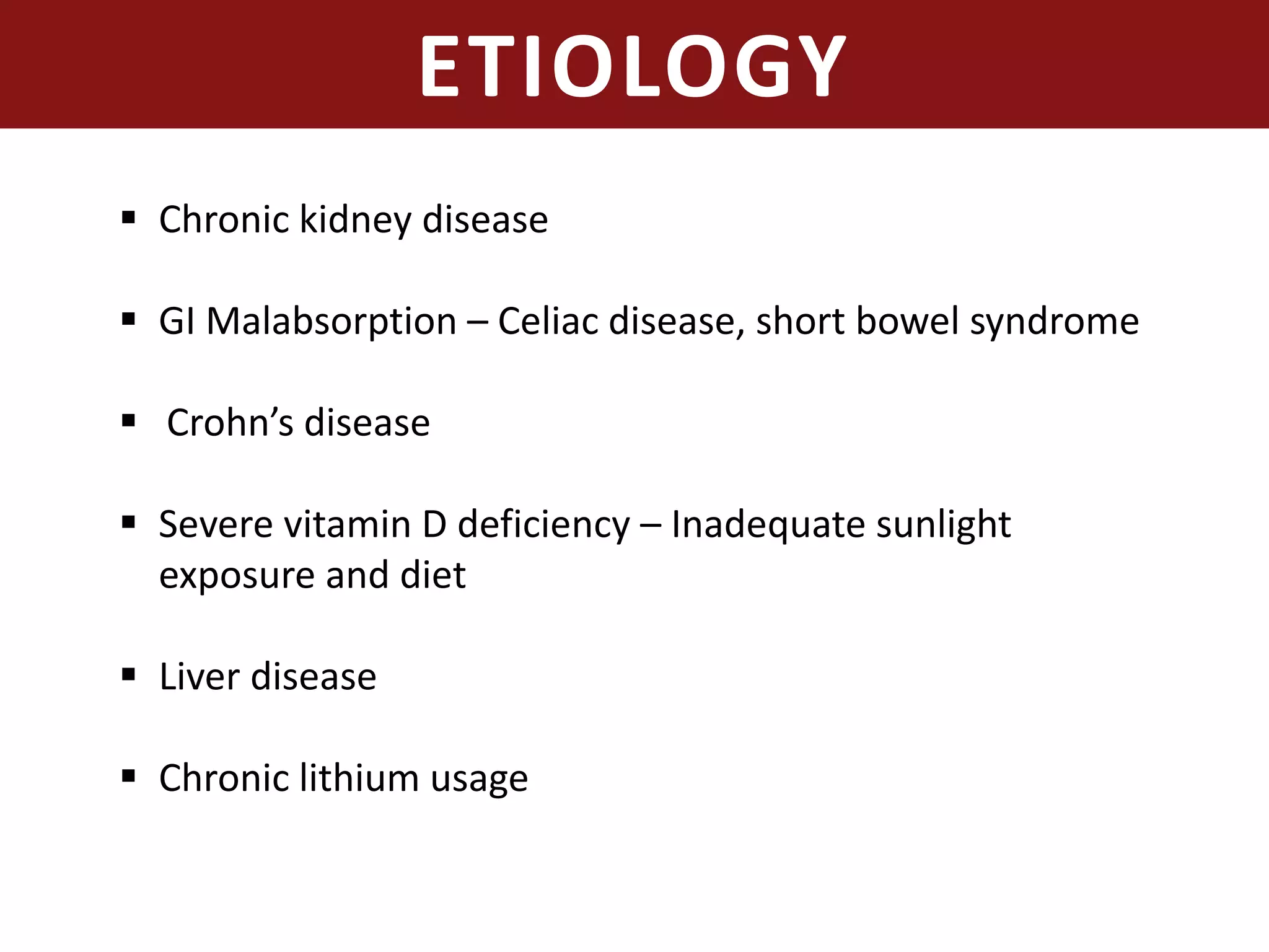 ETIOLOGY
 Chronic kidney disease
 GI Malabsorption – Celiac disease, short bowel syndrome
 Crohn’s disease
 Severe vitamin D deficiency – Inadequate sunlight
exposure and diet
 Liver disease
 Chronic lithium usage
 