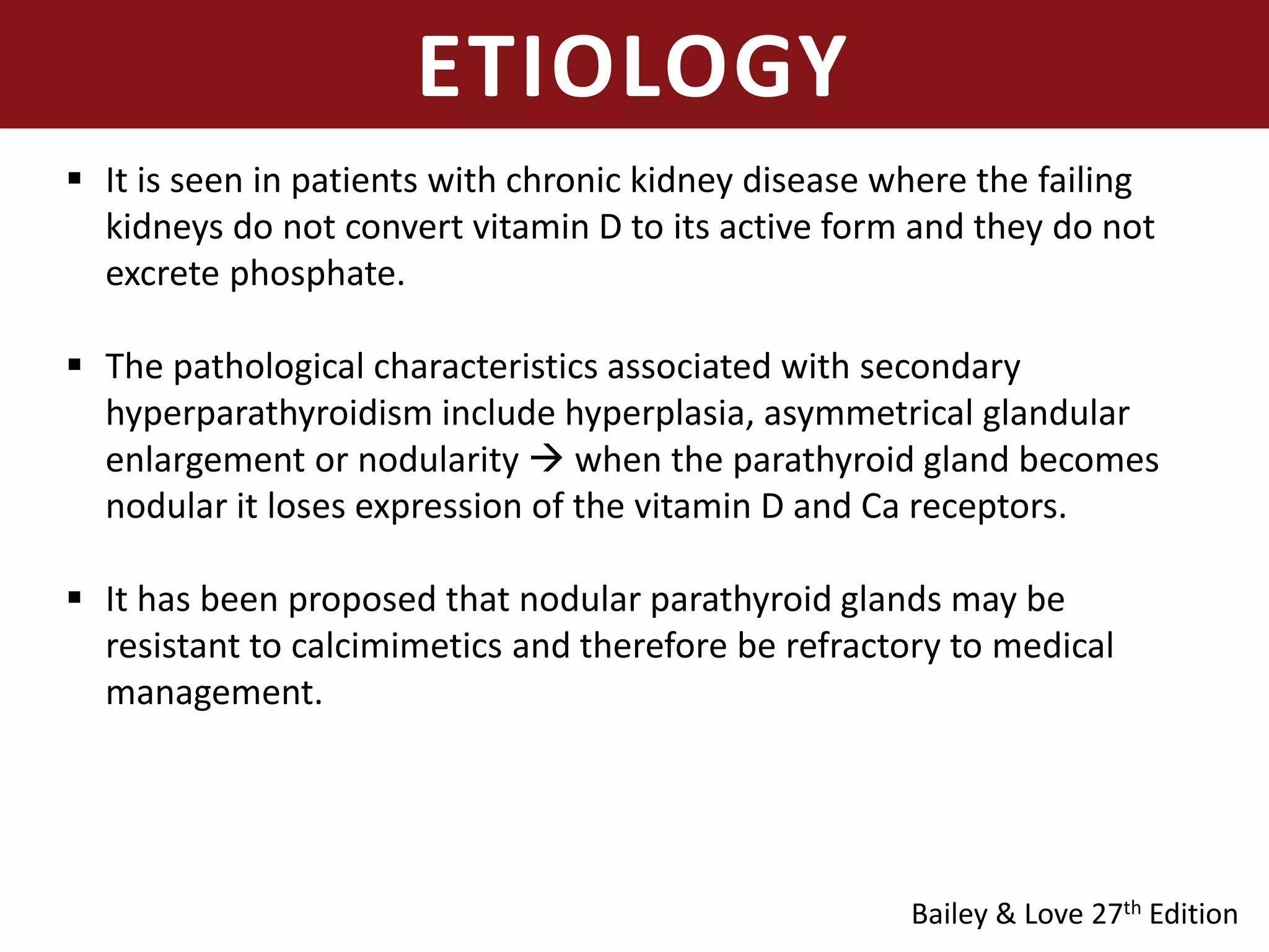 ETIOLOGY
 It is seen in patients with chronic kidney disease where the failing
kidneys do not convert vitamin D to its active form and they do not
excrete phosphate.
 The pathological characteristics associated with secondary
hyperparathyroidism include hyperplasia, asymmetrical glandular
enlargement or nodularity  when the parathyroid gland becomes
nodular it loses expression of the vitamin D and Ca receptors.
 It has been proposed that nodular parathyroid glands may be
resistant to calcimimetics and therefore be refractory to medical
management.
Bailey & Love 27th Edition
 