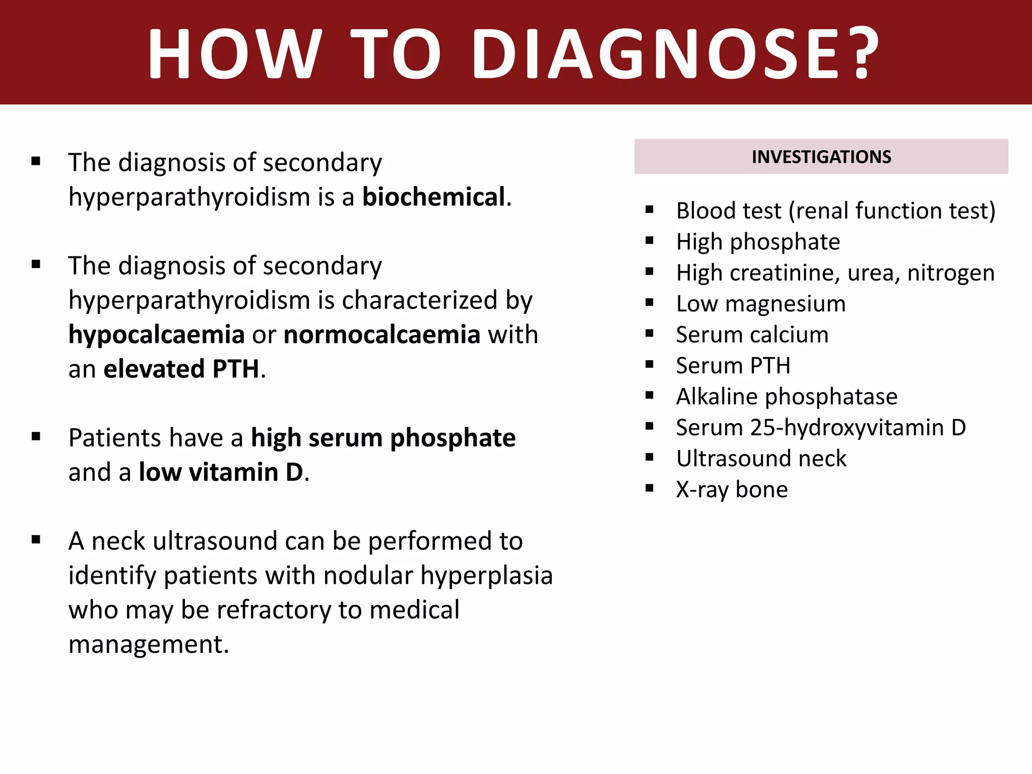 HOW TO DIAGNOSE?
 The diagnosis of secondary
hyperparathyroidism is a biochemical.
 The diagnosis of secondary
hyperparathyroidism is characterized by
hypocalcaemia or normocalcaemia with
an elevated PTH.
 Patients have a high serum phosphate
and a low vitamin D.
 A neck ultrasound can be performed to
identify patients with nodular hyperplasia
who may be refractory to medical
management.
INVESTIGATIONS
 Blood test (renal function test)
 High phosphate
 High creatinine, urea, nitrogen
 Low magnesium
 Serum calcium
 Serum PTH
 Alkaline phosphatase
 Serum 25-hydroxyvitamin D
 Ultrasound neck
 X-ray bone
 