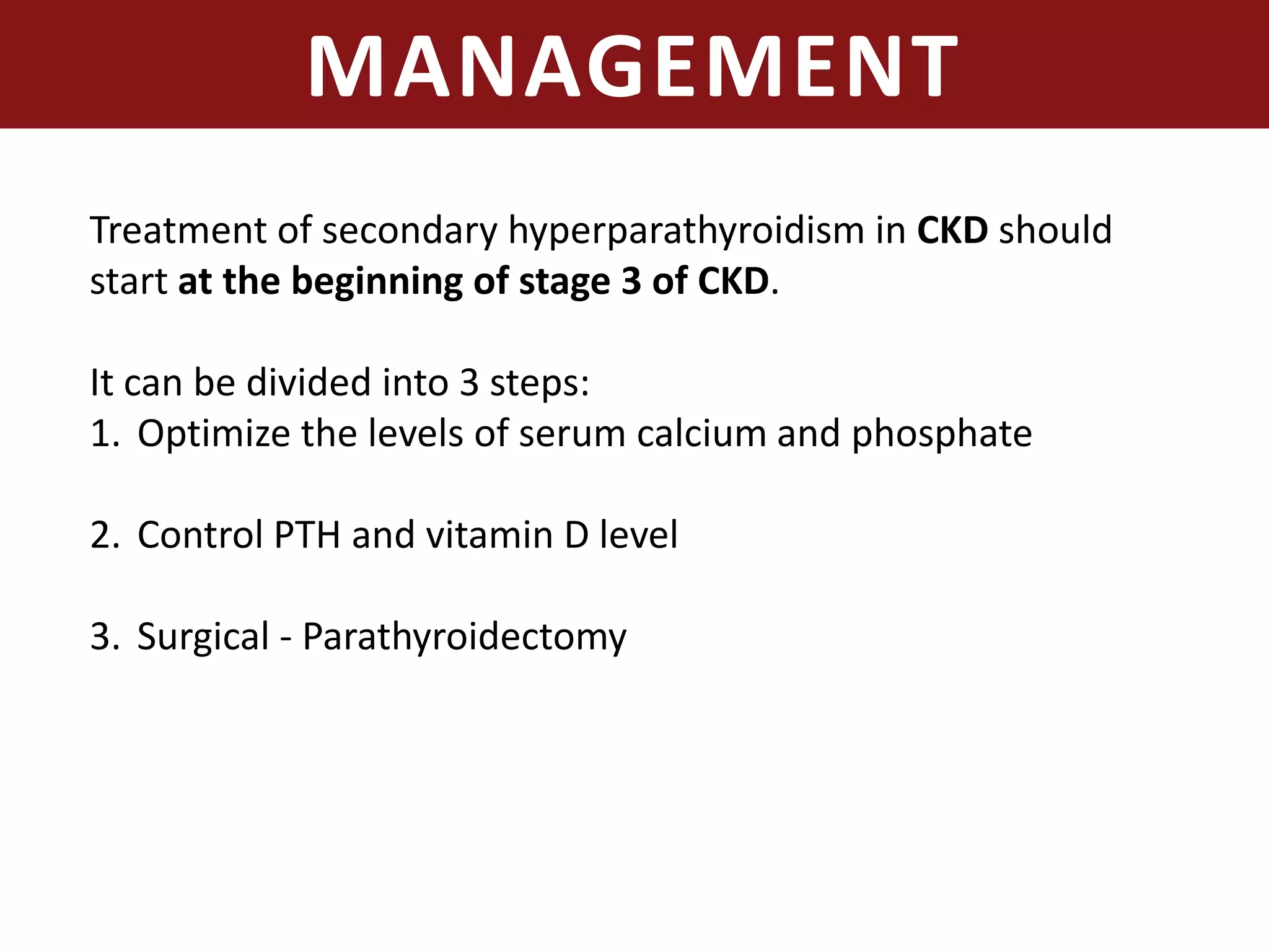MANAGEMENT
Treatment of secondary hyperparathyroidism in CKD should
start at the beginning of stage 3 of CKD.
It can be divided into 3 steps:
1. Optimize the levels of serum calcium and phosphate
2. Control PTH and vitamin D level
3. Surgical - Parathyroidectomy
 