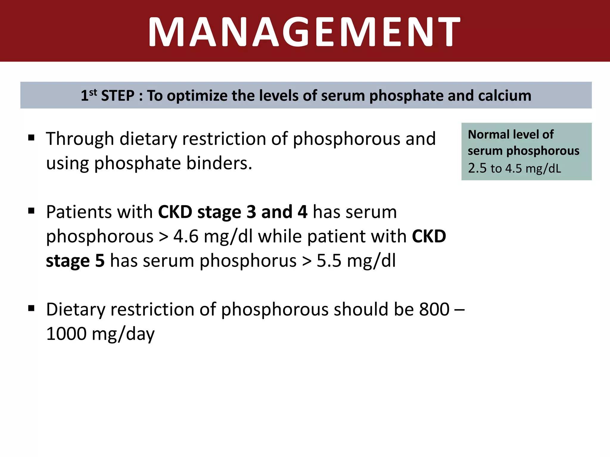 MANAGEMENT
 Through dietary restriction of phosphorous and
using phosphate binders.
 Patients with CKD stage 3 and 4 has serum
phosphorous > 4.6 mg/dl while patient with CKD
stage 5 has serum phosphorus > 5.5 mg/dl
 Dietary restriction of phosphorous should be 800 –
1000 mg/day
Normal level of
serum phosphorous
2.5 to 4.5 mg/dL
1st STEP : To optimize the levels of serum phosphate and calcium
 