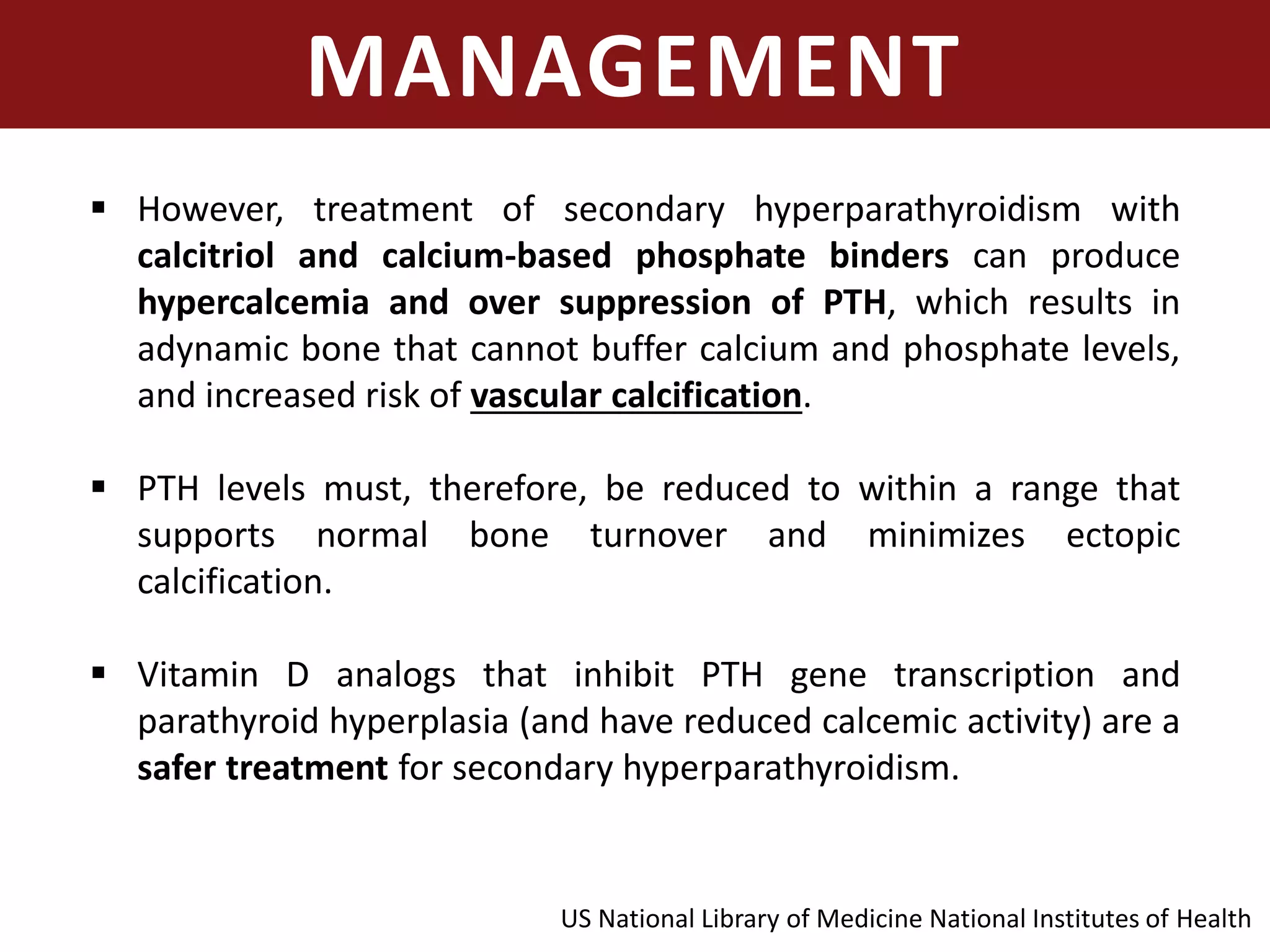 MANAGEMENT
 However, treatment of secondary hyperparathyroidism with
calcitriol and calcium-based phosphate binders can produce
hypercalcemia and over suppression of PTH, which results in
adynamic bone that cannot buffer calcium and phosphate levels,
and increased risk of vascular calcification.
 PTH levels must, therefore, be reduced to within a range that
supports normal bone turnover and minimizes ectopic
calcification.
 Vitamin D analogs that inhibit PTH gene transcription and
parathyroid hyperplasia (and have reduced calcemic activity) are a
safer treatment for secondary hyperparathyroidism.
US National Library of Medicine National Institutes of Health
 