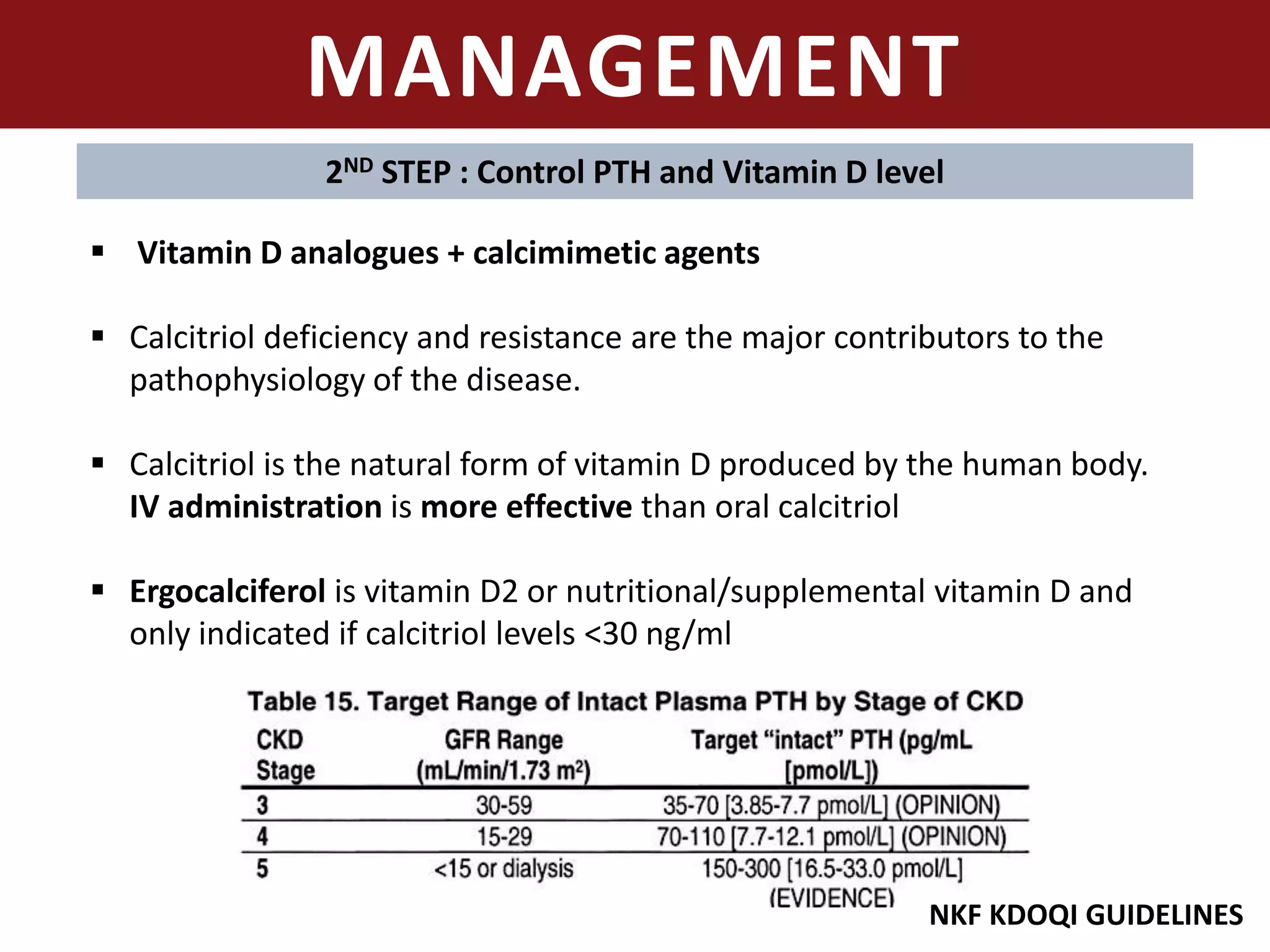 MANAGEMENT
2ND STEP : Control PTH and Vitamin D level
 Vitamin D analogues + calcimimetic agents
 Calcitriol deficiency and resistance are the major contributors to the
pathophysiology of the disease.
 Calcitriol is the natural form of vitamin D produced by the human body.
IV administration is more effective than oral calcitriol
 Ergocalciferol is vitamin D2 or nutritional/supplemental vitamin D and
only indicated if calcitriol levels <30 ng/ml
NKF KDOQI GUIDELINES
 