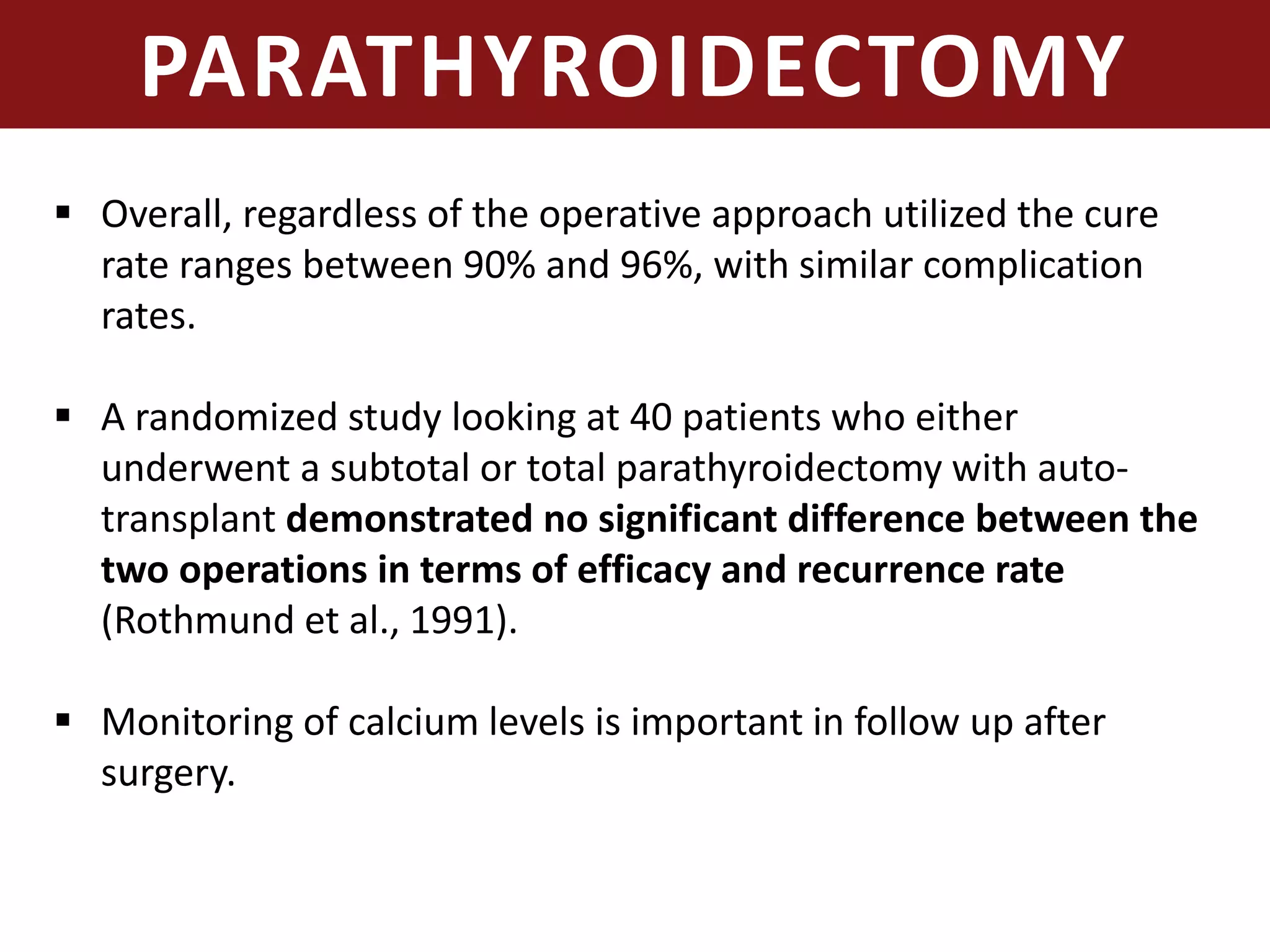 PARATHYROIDECTOMY
 Overall, regardless of the operative approach utilized the cure
rate ranges between 90% and 96%, with similar complication
rates.
 A randomized study looking at 40 patients who either
underwent a subtotal or total parathyroidectomy with auto-
transplant demonstrated no significant difference between the
two operations in terms of efficacy and recurrence rate
(Rothmund et al., 1991).
 Monitoring of calcium levels is important in follow up after
surgery.
 