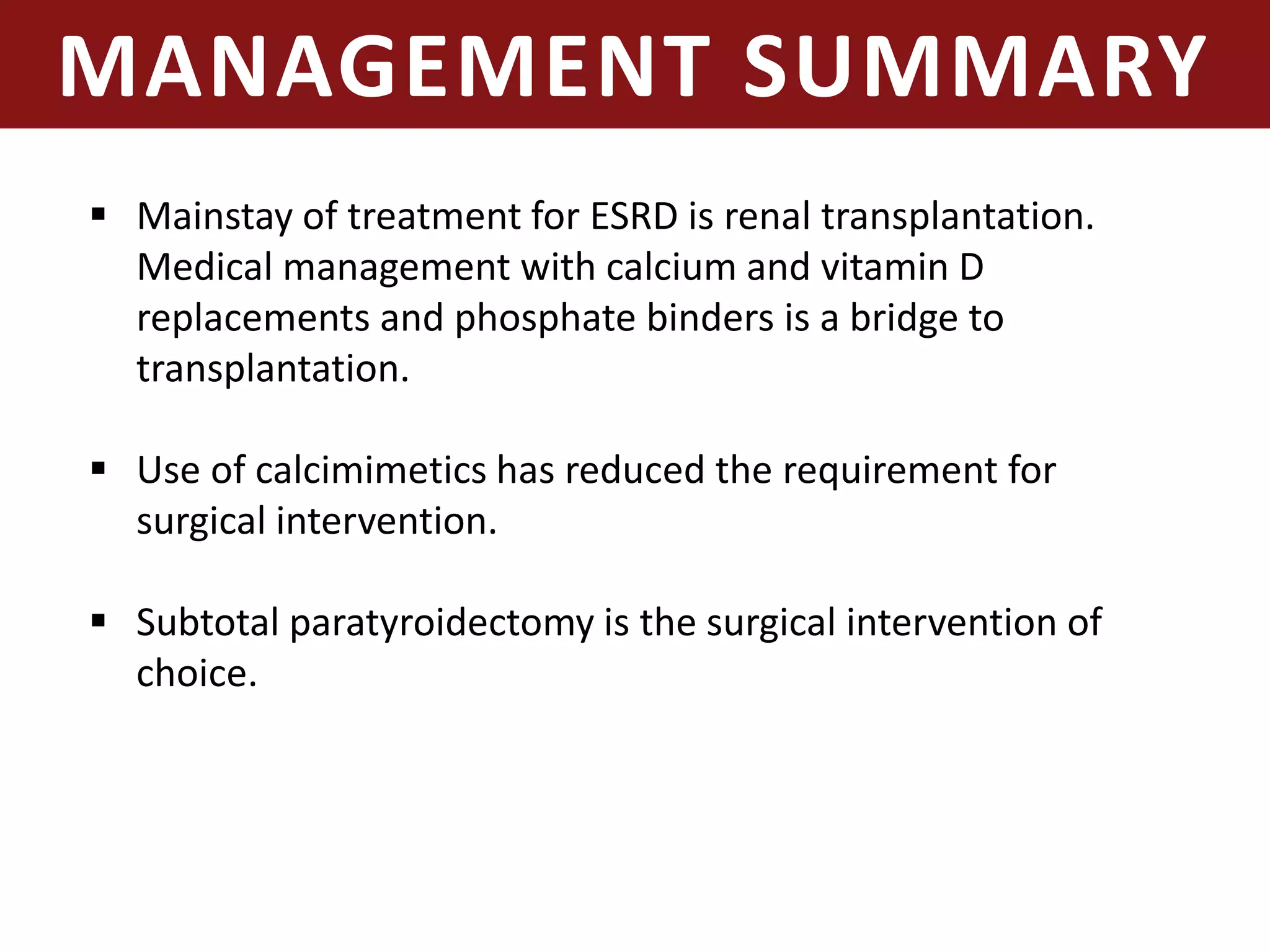 MANAGEMENT SUMMARY
 Mainstay of treatment for ESRD is renal transplantation.
Medical management with calcium and vitamin D
replacements and phosphate binders is a bridge to
transplantation.
 Use of calcimimetics has reduced the requirement for
surgical intervention.
 Subtotal paratyroidectomy is the surgical intervention of
choice.
 