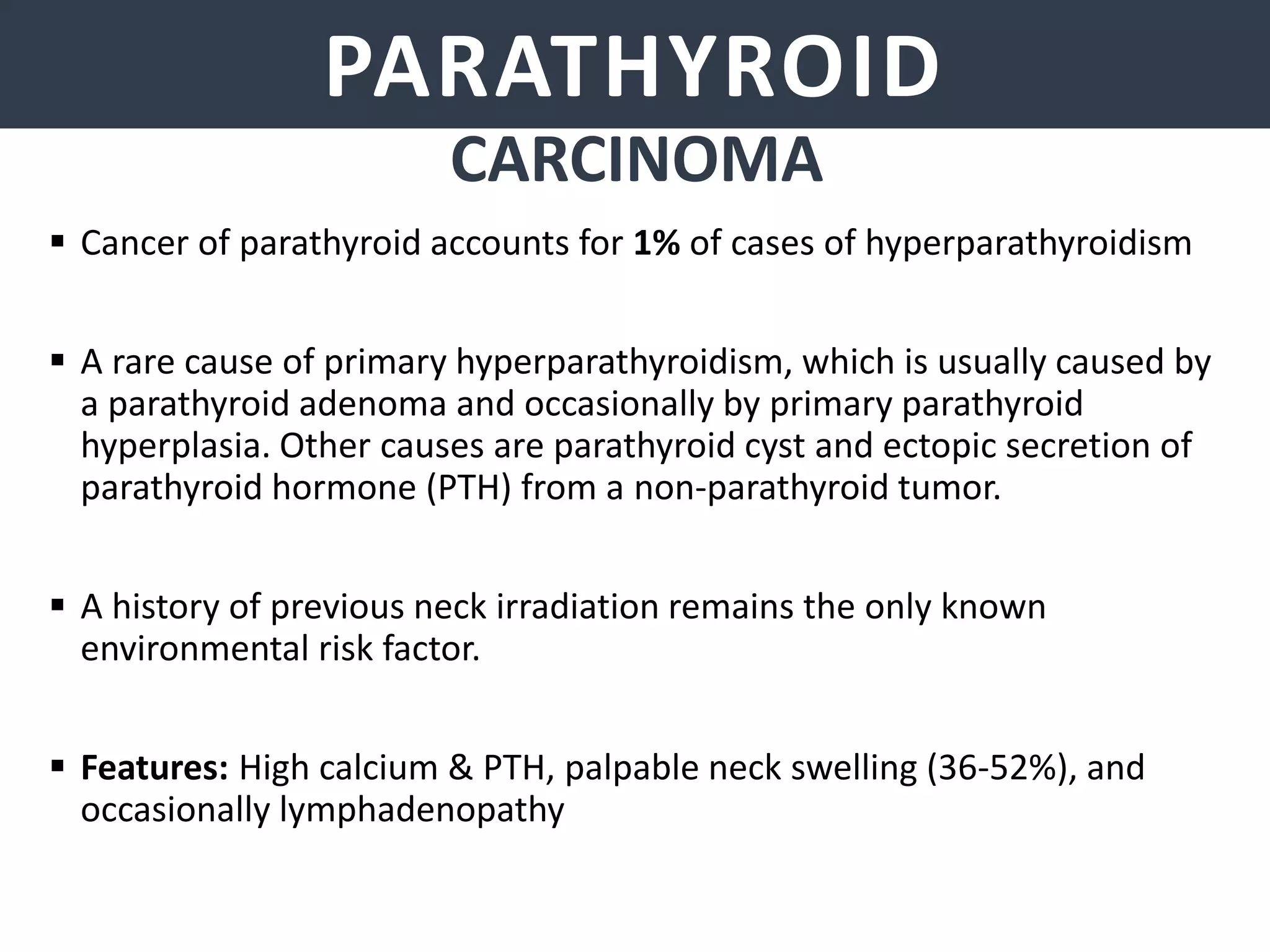 PARATHYROID GLANDSPARATHYROID
 Cancer of parathyroid accounts for 1% of cases of hyperparathyroidism
 A rare cause of primary hyperparathyroidism, which is usually caused by
a parathyroid adenoma and occasionally by primary parathyroid
hyperplasia. Other causes are parathyroid cyst and ectopic secretion of
parathyroid hormone (PTH) from a non-parathyroid tumor.
 A history of previous neck irradiation remains the only known
environmental risk factor.
 Features: High calcium & PTH, palpable neck swelling (36-52%), and
occasionally lymphadenopathy
CARCINOMA
 