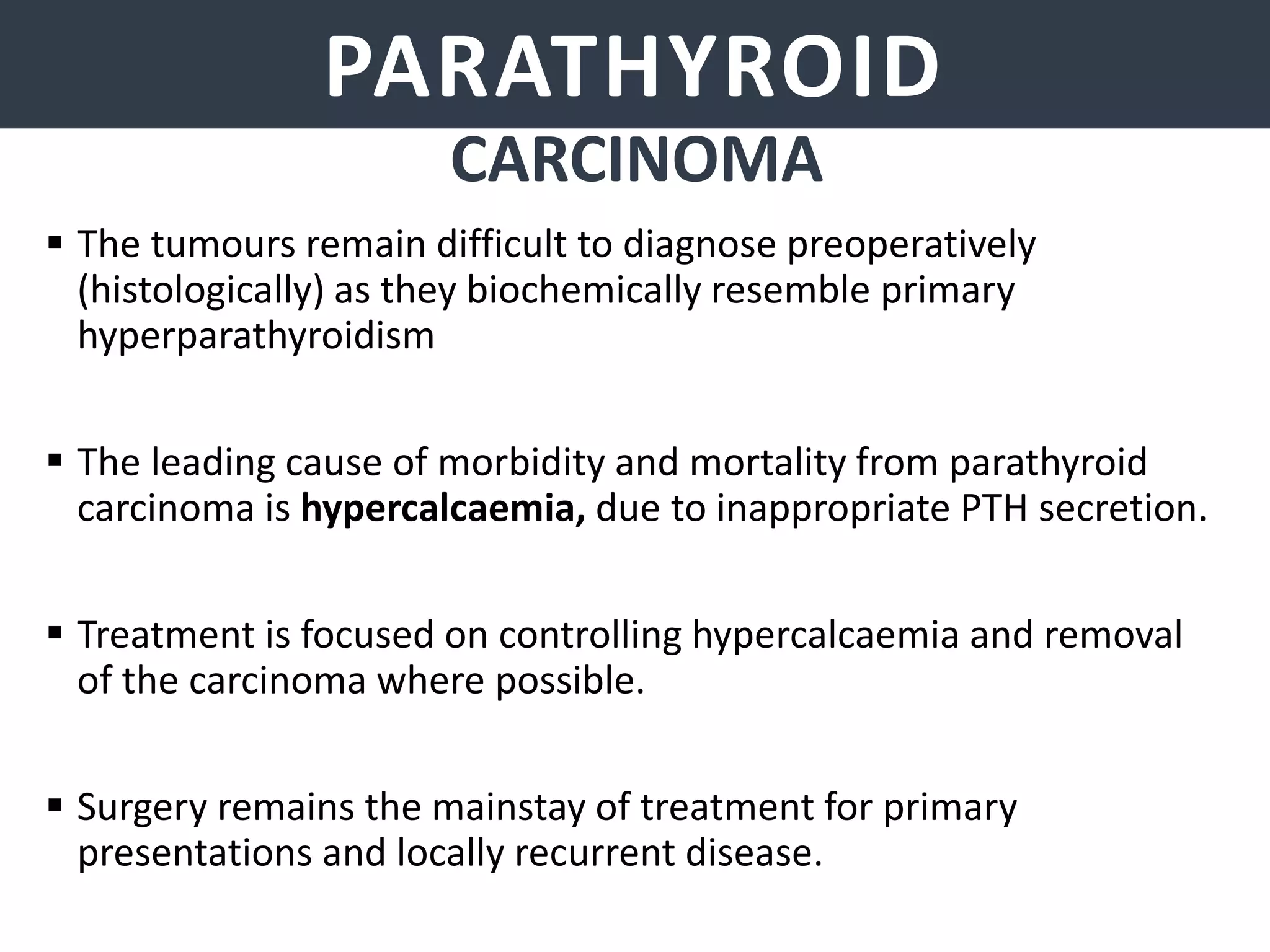 PARATHYROID GLANDSPARATHYROID
CARCINOMA
 The tumours remain difficult to diagnose preoperatively
(histologically) as they biochemically resemble primary
hyperparathyroidism
 The leading cause of morbidity and mortality from parathyroid
carcinoma is hypercalcaemia, due to inappropriate PTH secretion.
 Treatment is focused on controlling hypercalcaemia and removal
of the carcinoma where possible.
 Surgery remains the mainstay of treatment for primary
presentations and locally recurrent disease.
 