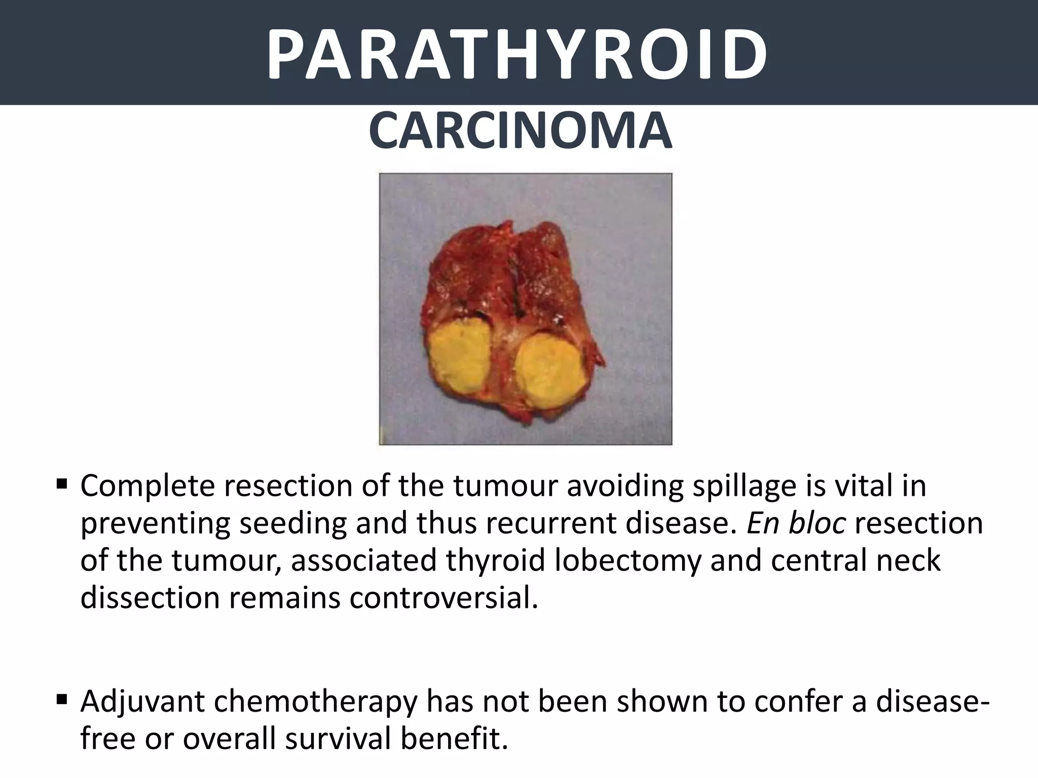 PARATHYROID GLANDSPARATHYROID
CARCINOMA
 Complete resection of the tumour avoiding spillage is vital in
preventing seeding and thus recurrent disease. En bloc resection
of the tumour, associated thyroid lobectomy and central neck
dissection remains controversial.
 Adjuvant chemotherapy has not been shown to confer a disease-
free or overall survival benefit.
 