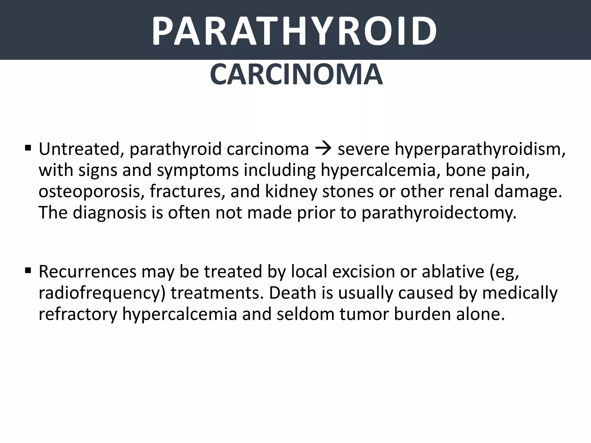 PARATHYROID GLANDSPARATHYROID
CARCINOMA
 Untreated, parathyroid carcinoma  severe hyperparathyroidism,
with signs and symptoms including hypercalcemia, bone pain,
osteoporosis, fractures, and kidney stones or other renal damage.
The diagnosis is often not made prior to parathyroidectomy.
 Recurrences may be treated by local excision or ablative (eg,
radiofrequency) treatments. Death is usually caused by medically
refractory hypercalcemia and seldom tumor burden alone.
 