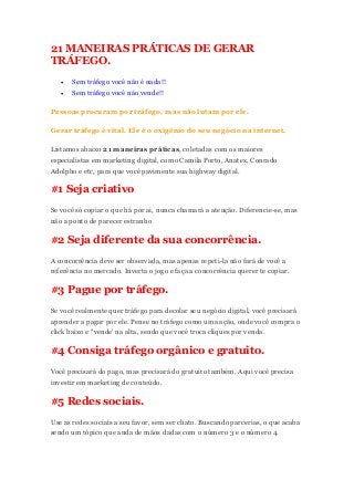 21 MANEIRAS PRÁTICAS DE GERAR
TRÁFEGO.
 Sem tráfego você não é nada!!
 Sem tráfego você não vende!!
Pessoas procuram por tráfego, mas não lutam por ele.
Gerar tráfego é vital. Ele é o oxigênio do seu negócio na internet.
Listamos abaixo 21 maneiras práticas, coletadas com os maiores
especialistas em marketing digital, como Camila Porto, Anatex, Conrado
Adolpho e etc, para que você pavimente sua highway digital.
#1 Seja criativo
Se você só copiar o que há por ai, nunca chamará a atenção. Diferencie-se, mas
não a ponto de parecer estranho
#2 Seja diferente da sua concorrência.
A concorrência deve ser observada, mas apenas repeti-la não fará de você a
referência no mercado. Inverta o jogo e faça a concorrência querer te copiar.
#3 Pague por tráfego.
Se você realmente quer tráfego para decolar seu negócio digital, você precisará
aprender a pagar por ele. Pense no tráfego como uma ação, onde você compra o
click baixo e "vende' na alta, sendo que você troca cliques por venda.
#4 Consiga tráfego orgânico e gratuito.
Você precisará do pago, mas precisará do gratuito também. Aqui você precisa
investir em marketing de conteúdo.
#5 Redes sociais.
Use as redes sociais a seu favor, sem ser chato. Buscando parcerias, o que acaba
sendo um tópico que anda de mãos dadas com o número 3 e o número 4.
 