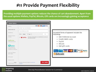 #11 Provide Payment Flexibility
One-stop Personalization Solution for E-commerce
Providing multiple payment options reduces the chance of cart abandonment. Apart from
the usual options Wallets, PayPal, Bitcoin, Gift cards are increasingly gaining acceptance
 