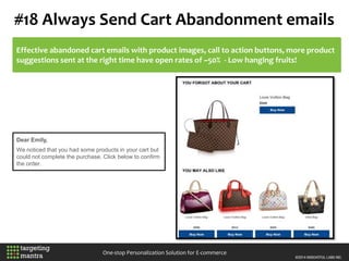 #18 Always Send Cart Abandonment emails
One-stop Personalization Solution for E-commerce
Effective abandoned cart emails with product images, call to action buttons, more product
suggestions sent at the right time have open rates of ~50% - Low hanging fruits!
Dear Emily,
We noticed that you had some products in your cart but
could not complete the purchase. Click below to confirm
the order.
 