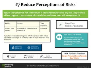 #7 Reduce Perceptions of Risks
One-stop Personalization Solution for E-commerce
Reduce the ‘perceived’ risk to minimum. If the customer perceives any risk, the purchase
will not happen. It may cost once in a while but additional sales will always trump it.
 