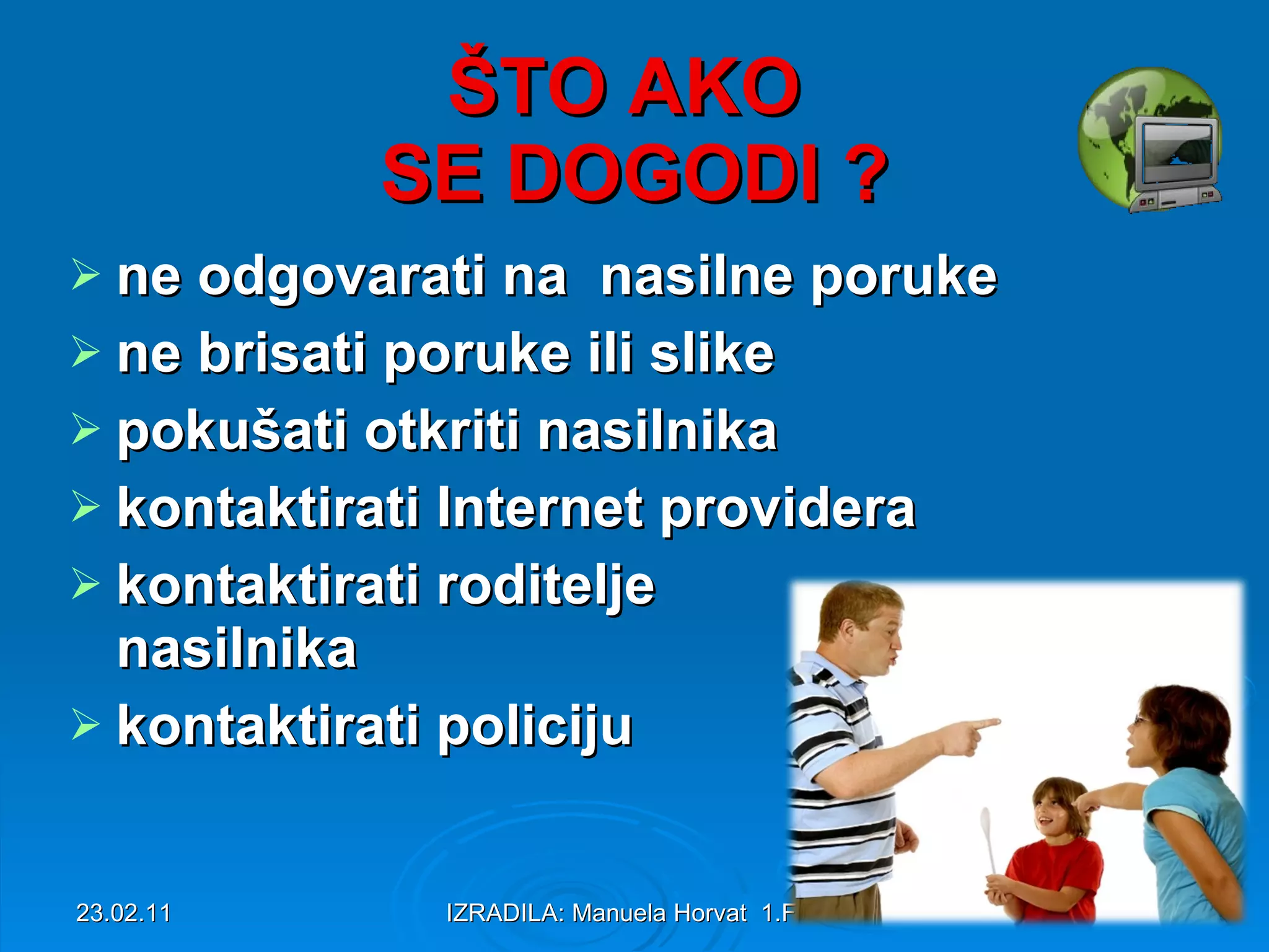 ŠTO AKO SE DOGODI ? ne odgovarati na nasilne poruke ne brisati poruke ili slike pokušati otkriti nasilnika kontaktirati Internet providera kontaktirati roditelje nasilnika kontaktirati policiju