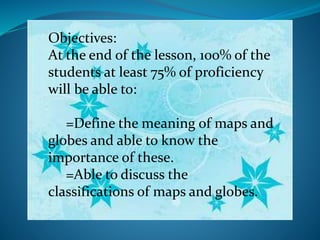 Objectives:
At the end of the lesson, 100% of the
students at least 75% of proficiency
will be able to:
=Define the meaning of maps and
globes and able to know the
importance of these.
=Able to discuss the
classifications of maps and globes.
 