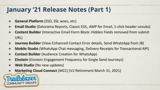 January ‘21 Release Notes (Part 1)
● General Platform (SSO, SSL woes, etc)
● Email Studio (Datorama Reports, Classic EOL, AMP for Email, 1-click header unsubs)
● Content Builder (Interactive Email Form Block: Hidden Fields removed from submit
URL)
● Journey Builder (View Enhanced Contact Error details, Send WhatsApp from JB)
● Mobile Studio (WhatsApp Chat messaging, Delivery Receipts for Transactional API)
● Contact Builder (Audience Creation for WhatsApp)
● Einstein (Einstein Engagement Frequency for Single Send Journeys)
● Web Studio (No new updates)
● Marketing Cloud Connect (MCC) (V2 Retirement March 31, 2021)
 