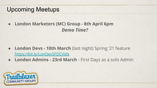 Upcoming Meetups
● London Marketers (MC) Group - 8th April 6pm
Demo Time?
● London Devs - 10th March (last night) Spring ‘21 feature
https://bit.ly/LonDevSFDCVids
● London Admins - 23rd March - First Days as a solo Admin
 