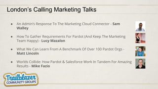 London’s Calling Marketing Talks
● An Admin’s Response To The Marketing Cloud Connector - Sam
Walley
● How To Gather Requirements For Pardot (And Keep The Marketing
Team Happy) - Lucy Mazalon
● What We Can Learn From A Benchmark Of Over 100 Pardot Orgs -
Matt Lincoln
● Worlds Collide: How Pardot & Salesforce Work In Tandem For Amazing
Results - Mike Fazio
 