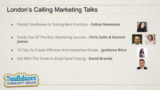 ● Pardot Sandboxes & Testing Best Practices - Celine Newsome
● Inside Out Of The Box: Marketing Success - Chris Zullo & Karmel
James
● 10 Tips To Create Eﬀective And Interactive Emails - Jyothsna Bitra
● Get With The Times In Email Send Testing - David Brande
London’s Calling Marketing Talks
 
