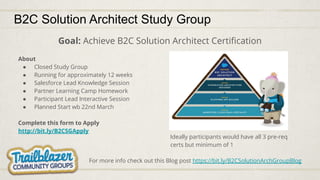 B2C Solution Architect Study Group
Goal: Achieve B2C Solution Architect Certiﬁcation
About
● Closed Study Group
● Running for approximately 12 weeks
● Salesforce Lead Knowledge Session
● Partner Learning Camp Homework
● Participant Lead Interactive Session
● Planned Start wb 22nd March
Complete this form to Apply
http://bit.ly/B2CSGApply
Ideally participants would have all 3 pre-req
certs but minimum of 1
For more info check out this Blog post https://bit.ly/B2CSolutionArchGroupBlog
 
