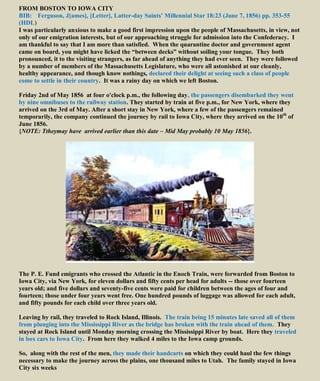 FROM BOSTON TO IOWA CITY
BIB: Ferguson, J[ames], [Letter], Latter-day Saints’ Millennial Star 18:23 (June 7, 1856) pp. 353-55
(HDL)
I was particularly anxious to make a good first impression upon the people of Massachusetts, in view, not
only of our emigration interests, but of our approaching struggle for admission into the Confederacy. I
am thankful to say that I am more than satisfied. When the quarantine doctor and government agent
came on board, you might have licked the “between decks” without soiling your tongue. They both
pronounced, it to the visiting strangers, as far ahead of anything they had ever seen. They were followed
by a number of members of the Massachusetts Legislature, who were all astonished at our cleanly,
healthy appearance, and though know nothings, declared their delight at seeing such a class of people
come to settle in their country. It was a rainy day on which we left Boston.
Friday 2nd of May 1856 at four o'clock p.m., the following day, the passengers disembarked they went
by nine omnibuses to the railway station. They started by train at five p.m., for New York, where they
arrived on the 3rd of May. After a short stay in New York, where a few of the passengers remained
temporarily, the company continued the journey by rail to Iowa City, where they arrived on the 10th
of
June 1856.
{NOTE: Ttheymay have arrived earlier than this date – Mid May probably 10 May 1856}.
The P. E. Fund emigrants who crossed the Atlantic in the Enoch Train, were forwarded from Boston to
Iowa City, via New York, for eleven dollars and fifty cents per head for adults -- those over fourteen
years old; and five dollars and seventy-five cents were paid for children between the ages of four and
fourteen; those under four years went free. One hundred pounds of luggage was allowed for each adult,
and fifty pounds for each child over three years old.
Leaving by rail, they traveled to Rock Island, Illinois. The train being 15 minutes late saved all of them
from plunging into the Mississippi River as the bridge has broken with the train ahead of them. They
stayed at Rock Island until Monday morning crossing the Mississippi River by boat. Here they traveled
in box cars to Iowa City. From here they walked 4 miles to the Iowa camp grounds.
So, along with the rest of the men, they made their handcarts on which they could haul the few things
necessary to make the journey across the plains, one thousand miles to Utah. The family stayed in Iowa
City six weeks
 