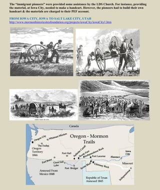 The “immigrant pioneers” were provided some assistance by the LDS Church. For instance, providing
the material, at Iowa City, needed to make a handcart. However, the pioneers had to build their own
handcart & the materials are charged to their PEF account.
FROM IOWA CITY, IOWA TO SALT LAKE CITY, UTAH
http://www.mormonhistoricsitesfoundation.org/projects/iowaCity/iowaCity1.htm
 