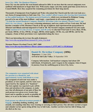Iowa City: 1856 The Handcart Pioneers
Iowa City was the end for the west-bound railroad in 1856. It was here that the convert emigrants were
outfitted with handcarts to begin their trek. With nearly empty carts they made good time across Iowa to
Council Bluffs. Here they acquired the remaining provisions for their long march.
Thousands of immigrants from England and Wales who joined the Church and the trek west took on a
new form of transportation to Salt Lake City. They couldn't afford wagons after leaving their homeland,
so they pulled handcarts. The human-powered handcarts, which were envisioned by Brigham Young,
proved to be one of the most brilliant—and tragic—experiments in all western migration.
"To lead the second Handcart Company, Daniel D. McArthur (who was aboard “Enoch Train”), age
thirty-six, was chosen. ... he too was a returning missionary and was a native of New York state. He had
become a member of the Mormon Church at the age of eighteen, had experienced the persecutions in
Missouri and Illinois and had migrated to Utah in '48. The Second Company numbered 222 (sic) souls.
Train consisted of 12 yoke of oxen, 4 wagons, and 48 carts; we also had 5 beef and 12 cows; flour, 55 lbs.
per head, 100 lbs. of rice, 550 lbs. of sugar, 400 lbs. dried apples, 125 lbs. tea, and 200 lbs. salt for the
company. (Some of their provisions were replenished along the way.)
This is an interesting site to trace the path of pioneers
http://www.lds.org/gospellibrary/pioneer/03_Iowa_City.html
Mormon Pioneer Overland Travel, 1847–1868
http://www.lds.org/churchhistory/library/pioneercompany/1,15797,4017-1-195,00.html
Daniel D. McArthur Company (1856)
Departure: 11 June 1856
Arrival in Salt Lake Valley: 26 September 1856
Company Information: 2nd handcart company had about 220
individuals, 44 handcarts, and 2 wagons in the company when it began
its journey from the outfitting post at Iowa City, Iowa.
The companies were organized with about
five persons to a Handcart, and
approximately twenty individuals to a tent.
The occupants of each tent were under a
president, or tent captain, and five tents were
supervised by the captain of a "hundred."
The tent captain was expected to give all his
time and attention to his company, to make
sure that all allotments of one pint of flour for
each person were given every twenty-four
hours and to equalize as nearly as possible all
labor, or to act as the father over his family.
Each person was allowed seventeen pounds of
baggage, including clothing, bedding, and
utensils, not counting what they were wearing or carrying on their person. One old sister carried a teapot
and colander on her apron string all the way to Salt Lake. Another carried a hat box full of things, but
she died on the way.
 