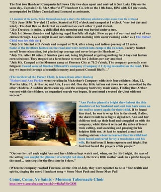 The first two Handcart Companies left Iowa City two days apart and arrived in Salt Lake City on the
same day. Captain D. D. McArthur’d 2nd
Handcart Co. left on the 11th June, 1856 with 221 (sic) souls,
accompanied by Elders Crandall and Leonard as assistants.
(A member of the party, Twice Birmingham, kept a diary; the following selected excerpts came from his writings)
"12th June 1856. Traveled 12 miles. Started at 91/2 o'clock and camped at I o'clock. Very hot day and
windy. The dust flew so thick that we could not see each other 1 yard distant.
"21st Traveled 14 miles. A child died this morning and was buried under a tree.
"July 1st. Storm, thunder and lightning raged fearfully all night. Blew up part of our tent and wet all our
clothes through. Lay all night in our wet clothes until morning with water running under us. (The Parker
Child was lost this day)
"July 3rd. Started at 5 o'clock and camped at 71/4, after a long and tedious journey of 25 miles.
Some of the Brethren fainted on the road and were carried into camp in the ox-team. I nearly fainted
myself from exhaustion, but plucked up courage and never let go the Handcart ..."
"July 7th. After 10 miles, 2 families gave out, being frightened at getting nothing for 3 days but Indian
corn stirabout. They stopped at a farm house to work for 2 dollars per day and food
"July 8th. Camped at the Mormon camp at Florence City at 71/2 o'clock. The company generally very
fatigued. Found some of Brother Ellsworth's company (Company # 1) lying insensible on the road. This
day we traveled through a beautiful country and passed Council Bluffs ..."
(The incident of the Parker Child, is taken from other diaries)
"Robert and Ann Parker were traveling in McArthur's Company with their four children: Max, 12,
Martha Alice, 10; Arthur, 6; and Ada, 1 year old. One day little Arthur sat down to rest, unnoticed by the
other children. A sudden storm came up, and the company hurriedly made camp. Finding that Arthur
was not with the children, an organized search was begun. It continued a second day, but with out
success."
"Ann Parker pinned a bright shawl about the thin
shoulders of her husband and sent him back alone on
the trail to search again for their child. If he found
him dead, he was to wrap him in the shawl; if alive,
the shawl would be a flag to signal her. Ann and her
children took up their load and struggled on with the
company, while Robert retraced the miles of forest
trail, calling, and searching and praying for his
helpless little son. At last he reached a mail and
trading station where he learned that his child had
been found and cared for by a woodsman and his
wife. He had been ill from exposure and fright. But
God had heard the prayers of his people."
"Out on the trail each night Ann and her children kept watch and, when, on the third night, the rays of
the setting sun caught the glimmer of a bright red shawl, the brave little mother sank, in a pitiful heap in
the sand ... Ann slept for the first time in 6 days."
(When the company reached Florence, on the 17th of July, they were reported to be in "fine health and
spirits, singing the noted Handcart song -- Some Must Push and Some Must Pull
Come, Come, Ye Saints - Mormon Tabernacle Choir
http://www.youtube.com/watch?v=4ia3gYSvG8M
 