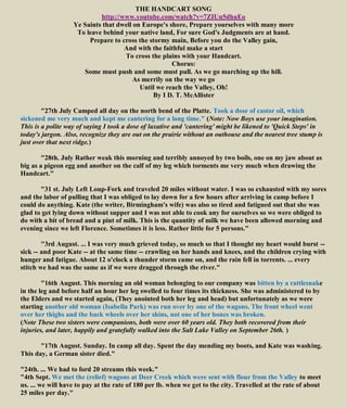 THE HANDCART SONG
http://www.youtube.com/watch?v=7ZIUn5dhuEo
Ye Saints that dwell on Europe's shore, Prepare yourselves with many more
To leave behind your native land, For sure God's Judgments are at hand.
Prepare to cross the stormy main, Before you do the Valley gain,
And with the faithful make a start
To cross the plains with your Handcart.
Chorus:
Some must push and some must pull. As we go marching up the hill.
As merrily on the way we go
Until we reach the Valley, Oh!
By I D. T. McAllister
"27th July Camped all day on the north bend of the Platte. Took a dose of castor oil, which
sickened me very much and kept me cantering for a long time." (Note: Now Boys use your imagination.
This is a polite way of saying I took a dose of laxative and 'cantering' might be likened to 'Quick Steps' in
today's jargon. Also, recognize they are out on the prairie without an outhouse and the nearest tree stump is
just over that next ridge.)
"28th. July Rather weak this morning and terribly annoyed by two boils, one on my jaw about as
big as a pigeon egg and another on the calf of my leg which torments me very much when drawing the
Handcart."
"31 st. July Left Loup-Fork and traveled 20 miles without water. I was so exhausted with my sores
and the labor of pulling that I was obliged to lay down for a few hours after arriving in camp before I
could do anything. Kate (the writer, Birmingham's wife) was also so tired and fatigued out that she was
glad to get lying down without supper and I was not able to cook any for ourselves so we were obliged to
do with a bit of bread and a pint of milk. This is the quantity of milk we have been allowed morning and
evening since we left Florence. Sometimes it is less. Rather little for 5 persons."
"3rd August. ... I was very much grieved today, so much so that I thought my heart would burst --
sick -- and poor Kate -- at the same time -- crawling on her hands and knees, and the children crying with
hunger and fatigue. About 12 o'clock a thunder storm came on, and the rain fell in torrents. ... every
stitch we had was the same as if we were dragged through the river."
"16th August. This morning an old woman belonging to our company was bitten by a rattlesnake
in the leg and before half an hour her leg swelled to four times its thickness. She was administered to by
the Elders and we started again, (They anointed both her leg and head) but unfortunately as we were
starting another old woman (Isabella Park) was run over by one of the wagons. The front wheel went
over her thighs and the back wheels over her shins, not one of her bones was broken.
(Note These two sisters were companions, both were over 60 years old. They both recovered from their
injuries, and later, happily and gratefully walked into the Salt Lake Valley on September 26th. )
"17th August. Sunday. In camp all day. Spent the day mending my boots, and Kate was washing.
This day, a German sister died."
"24th. ... We had to ford 20 streams this week."
"4th Sept. We met the (relief) wagons at Deer Creek which were sent with flour from the Valley to meet
us. ... we will have to pay at the rate of 180 per lb. when we get to the city. Travelled at the rate of about
25 miles per day."
 