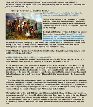 {Note: The relief group meeting the Handcart Co’s included another ancestor, Samuel Park, Jr.
His mother, Isabella Park, and his sister, Mary Jane Park Draney (with her husband and 2 children) were
part of the 2nd Handcart Co.}
"21st Sept. We are now 113 miles from the city."
26th Sept 1856 Arrive at Salt Lake City, Utah. They
departed Liverpool, England 23 March 1856
Wilford Woodruff, one of the Counselors of President
Brigham Young, describes the reception: “One of the
most interesting scenes that was ever witnessed in our
Territory, was arrival of two of the Handcart Companies
on the 26th Sept.
Having heard the night previous that they were camped
between the two mountains, President Young and
Kimball, and many citizens, with a detachment of the
Lancers, and the brass bands, went out to meet and
escort them into the city. I must say my feelings were
inexpressible to behold a company of men, women, and children, many of them aged and infirm, enter
the city of the Great Salt Lake, drawing 100 handcarts. This sight filled our hearts with joy and
thanksgiving to God.” (The 100 handcarts included both companies 1 and 2.)
Brother McArthur reported that “with only the loss of 8 souls, 7 died, and one, a young man, we never
could tell what happened to him."
=====================================================================
AFTER ARRIVAL IN SALT LAKE CITY 26th Sept 1856
Margaret’s daughter Isabella married William Blackhurst 25 Jan 1857 in Salt Lake City as part of a
plural marriage, had 4 children and remained in Salt Lake City the rest of her life.
In 1860, Margaret and James were listed in Brigham, Cache, Utah. Robert was still in Salt Lake City.
During this year (Her obituary states May 1869, an obvious conflict) Margaret, Robert & James were
sent to Smithfield, Cache, Utah to colonize the area. They secured land and built a home in the fort on
the north side of the creek. The sons secured some farming land and built a tannery where they ground
the bark for tanning purposes by horsepower. They made leather enough to supply the shoemakers in
the area.
“The people who settled Smithfield had many trials and disappointments starting their homes, as did the
Pioneers in other places. Brigham Young always advised the early settlers to build in fort line as a means
of protection against the Indian raids, not that the Indians were always unfriendly but to be on the safe
side, not knowing when they might be provoked to make an attack. Said Brigham Young, “If you do not
build in fort lines, the Indians will make you.” [Written by a child of Robert.]
“During the winter of 1860 and 1861 there were 68 houses built in fort line. The houses were mostly one
roomed, constructed of rough logs, with all the windows and doors facing the inside of the fort. The roof
was covered with straight willows, long grass and dirt. Most of them leaked when it rained. Very few
had anything but dirt floors the first winter. You can imagine how cold they would be if they had no
straw to spread on them. As window glass was a luxury few could afford it so cloth of some kind was
used.”
 