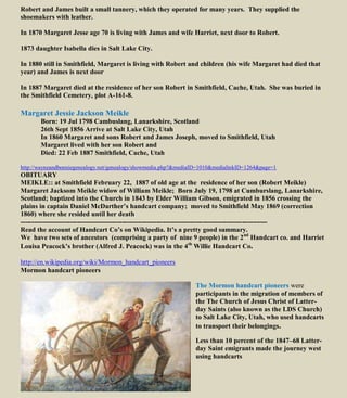 Robert and James built a small tannery, which they operated for many years. They supplied the
shoemakers with leather.
In 1870 Margaret Jesse age 70 is living with James and wife Harriet, next door to Robert.
1873 daughter Isabella dies in Salt Lake City.
In 1880 still in Smithfield, Margaret is living with Robert and children (his wife Margaret had died that
year) and James is next door
In 1887 Margaret died at the residence of her son Robert in Smithfield, Cache, Utah. She was buried in
the Smithfield Cemetery, plot A-161-8.
Margaret Jessie Jackson Meikle
Born: 19 Jul 1798 Cambuslang, Lanarkshire, Scotland
26th Sept 1856 Arrive at Salt Lake City, Utah
In 1860 Margaret and sons Robert and James Joseph, moved to Smithfield, Utah
Margaret lived with her son Robert and
Died: 22 Feb 1887 Smithfield, Cache, Utah
http://wayneandbonniegenealogy.net/genealogy/showmedia.php?&mediaID=1010&medialinkID=1264&page=1
OBITUARY
MEIKLE:: at Smithfield February 22, 1887 of old age at the residence of her son (Robert Meikle)
Margaret Jacksom Meikle widow of William Meikle; Born July 19, 1798 at Cumburslang, Lanarkshire,
Scotland; baptized into the Church in 1843 by Elder William Gibson, emigrated in 1856 crossing the
plains in captain Daniel McDarther’s handcart company; moved to Smithfield May 1869 (correction
1860) where she resided until her death
-------------------------------------------------------------------------------------------------------------
Read the account of Handcart Co’s on Wikipedia. It’s a pretty good summary.
We have two sets of ancestors (comprising a party of nine 9 people) in the 2nd
Handcart co. and Harriet
Louisa Peacock’s brother (Alfred J. Peacock) was in the 4th
Willie Handcart Co.
http://en.wikipedia.org/wiki/Mormon_handcart_pioneers
Mormon handcart pioneers
The Mormon handcart pioneers were
participants in the migration of members of
the The Church of Jesus Christ of Latter-
day Saints (also known as the LDS Church)
to Salt Lake City, Utah, who used handcarts
to transport their belongings.
Less than 10 percent of the 1847–68 Latter-
day Saint emigrants made the journey west
using handcarts
 