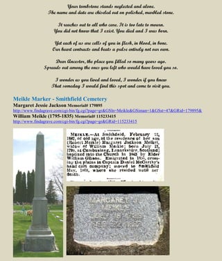 Your tombstone stands neglected and alone.
The name and date are chiseled out on polished, marbled stone.
It reaches out to all who care. It is too late to mourn.
You did not know that I exist. You died and I was born.
Yet each of us are cells of you in flesh, in blood, in bone.
Our heart contracts and beats a pulse entirely not our own.
Dear Ancestor, the place you filled so many years ago.
Spreads out among the ones you left who would have loved you so.
I wonder as you lived and loved, I wonder if you knew
That someday I would find this spot and come to visit you.
Meikle Marker - Smithfield Cemetery
Margaret Jessie Jackson Memorial# 179895
http://www.findagrave.com/cgi-bin/fg.cgi?page=gr&GSln=Meikle&GSiman=1&GSst=47&GRid=179895&
William Meikle (1795-1835) Memorial# 115233415
http://www.findagrave.com/cgi-bin/fg.cgi?page=gr&GRid=115233415
 