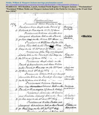 Meikle, William & Margaret Jackson marriage proclamation record
http://wayneandbonniegenealogy.net/genealogy/showmedia.php?&mediaID=1759&medialinkID=2202&page=2
MARRIAGE: 1834 Hamilton, Lanark, Scotland Parish Register to Margaret Jackson - "Proclamations"
"Proclaimed William Meikle and Margaret Jackson both in this Parish for two days on the 15 and 22nd
June [1834]"
<Meikle
 