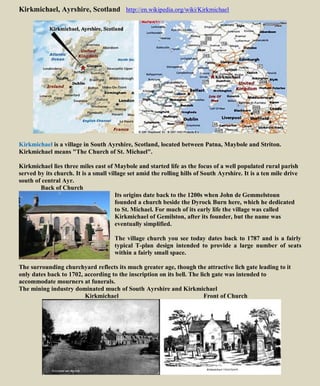 Kirkmichael, Ayrshire, Scotland http://en.wikipedia.org/wiki/Kirkmichael
Kirkmichael is a village in South Ayrshire, Scotland, located between Patna, Maybole and Striton.
Kirkmichael means "The Church of St. Michael".
Kirkmichael lies three miles east of Maybole and started life as the focus of a well populated rural parish
served by its church. It is a small village set amid the rolling hills of South Ayrshire. It is a ten mile drive
south of central Ayr.
Back of Church
Its origins date back to the 1200s when John de Gemmelstoun
founded a church beside the Dyrock Burn here, which he dedicated
to St. Michael. For much of its early life the village was called
Kirkmichael of Gemilston, after its founder, but the name was
eventually simplified.
The village church you see today dates back to 1787 and is a fairly
typical T-plan design intended to provide a large number of seats
within a fairly small space.
The surrounding churchyard reflects its much greater age, though the attractive lich gate leading to it
only dates back to 1702, according to the inscription on its bell. The lich gate was intended to
accommodate mourners at funerals.
The mining industry dominated much of South Ayrshire and Kirkmichael
Kirkmichael Front of Church
 