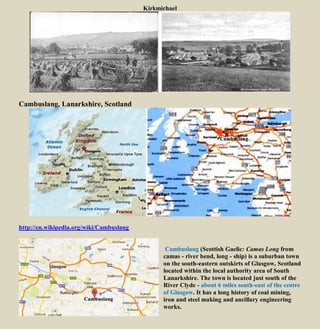 Kirkmichael
Cambuslang, Lanarkshire, Scotland
http://en.wikipedia.org/wiki/Cambuslang
Cambuslang (Scottish Gaelic: Camas Long from
camas - river bend, long - ship) is a suburban town
on the south-eastern outskirts of Glasgow, Scotland
located within the local authority area of South
Lanarkshire. The town is located just south of the
River Clyde - about 6 miles south-east of the centre
of Glasgow. It has a long history of coal mining,
iron and steel making and ancillary engineering
works.
 